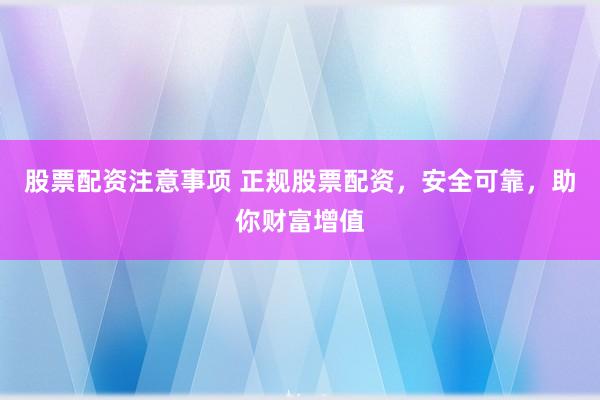 股票配资注意事项 正规股票配资，安全可靠，助你财富增值