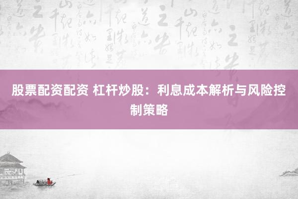 股票配资配资 杠杆炒股：利息成本解析与风险控制策略
