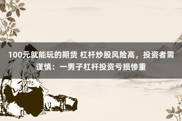 100元就能玩的期货 杠杆炒股风险高，投资者需谨慎：一男子杠杆投资亏损惨重