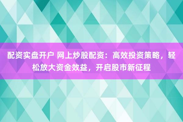 配资实盘开户 网上炒股配资：高效投资策略，轻松放大资金效益，开启股市新征程