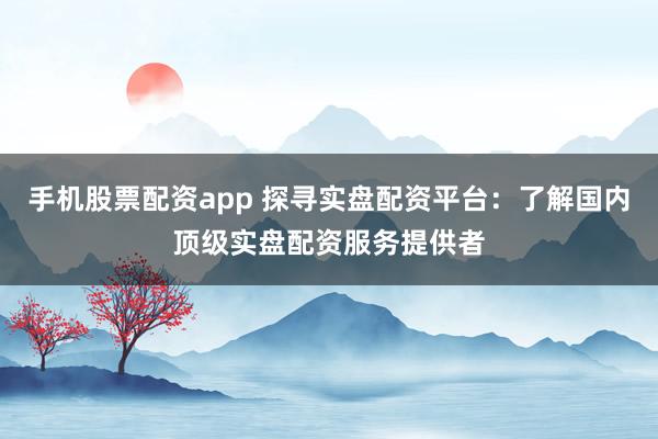 手机股票配资app 探寻实盘配资平台：了解国内顶级实盘配资服务提供者