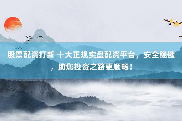 股票配资打新 十大正规实盘配资平台，安全稳健，助您投资之路更顺畅！