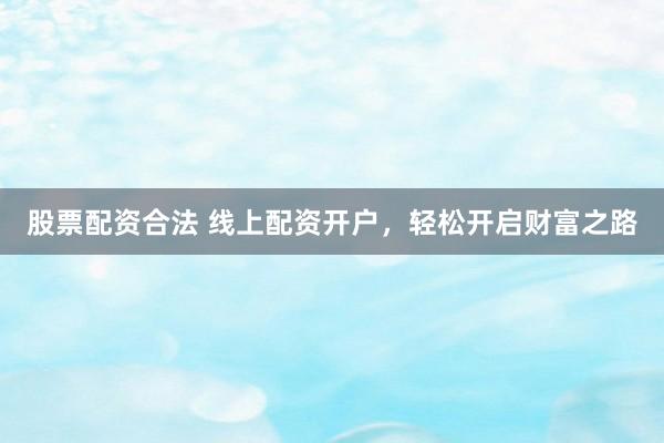 股票配资合法 线上配资开户，轻松开启财富之路