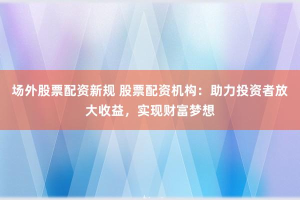 场外股票配资新规 股票配资机构：助力投资者放大收益，实现财富梦想