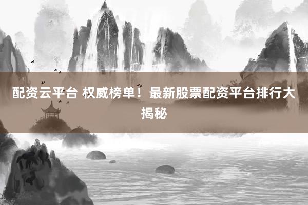 配资云平台 权威榜单！最新股票配资平台排行大揭秘