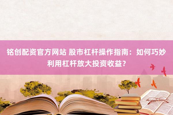 铭创配资官方网站 股市杠杆操作指南：如何巧妙利用杠杆放大投资收益？