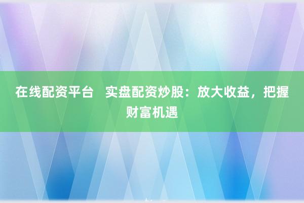 在线配资平台   实盘配资炒股：放大收益，把握财富机遇