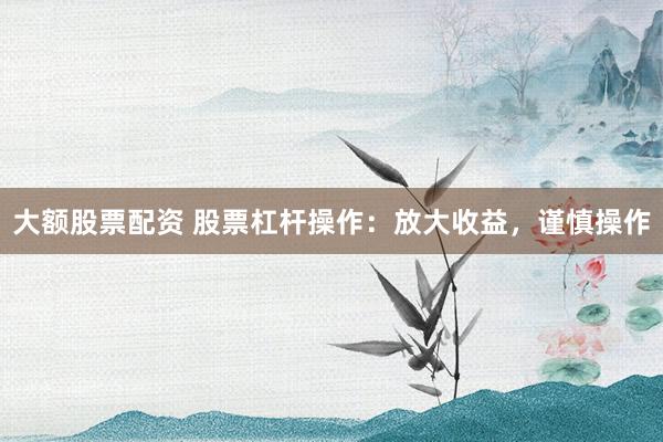 大额股票配资 股票杠杆操作：放大收益，谨慎操作