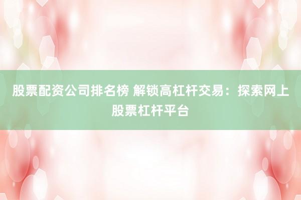 股票配资公司排名榜 解锁高杠杆交易：探索网上股票杠杆平台