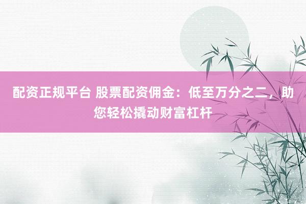 配资正规平台 股票配资佣金：低至万分之二，助您轻松撬动财富杠杆