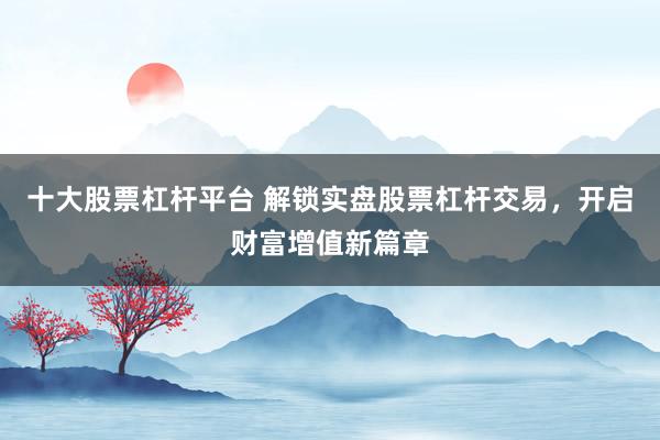 十大股票杠杆平台 解锁实盘股票杠杆交易，开启财富增值新篇章