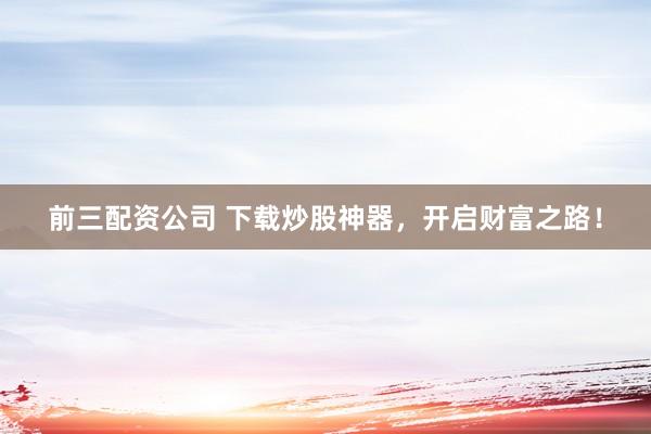 前三配资公司 下载炒股神器，开启财富之路！