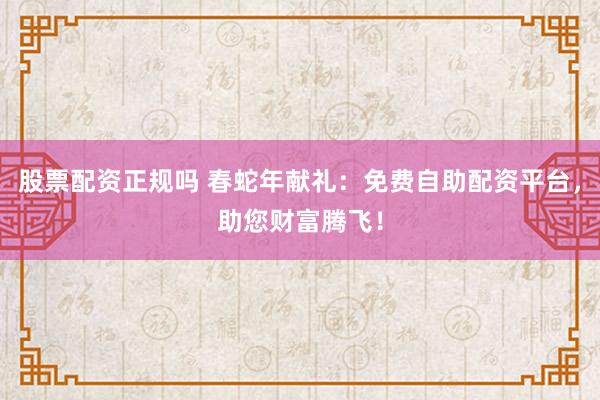 股票配资正规吗 春蛇年献礼：免费自助配资平台，助您财富腾飞！