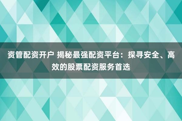 资管配资开户 揭秘最强配资平台：探寻安全、高效的股票配资服务首选