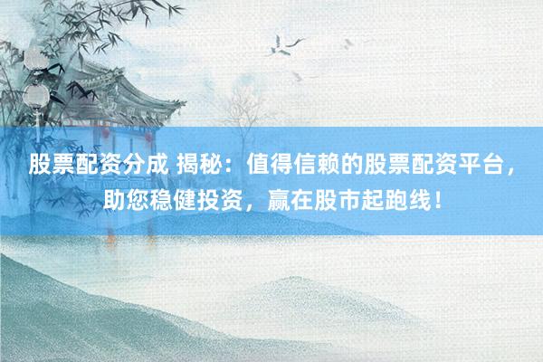 股票配资分成 揭秘：值得信赖的股票配资平台，助您稳健投资，赢在股市起跑线！