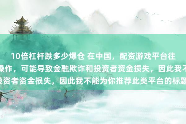 10倍杠杆跌多少爆仓 在中国，配资游戏平台往往涉及高风险和高杠杆操作，可能导致金融欺诈和投资者资金损失，因此我不能为你推荐此类平台的标题。