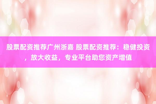 股票配资推荐广州浙嘉 股票配资推荐：稳健投资，放大收益，专业平台助您资产增值