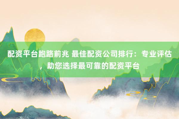 配资平台跑路前兆 最佳配资公司排行：专业评估，助您选择最可靠的配资平台