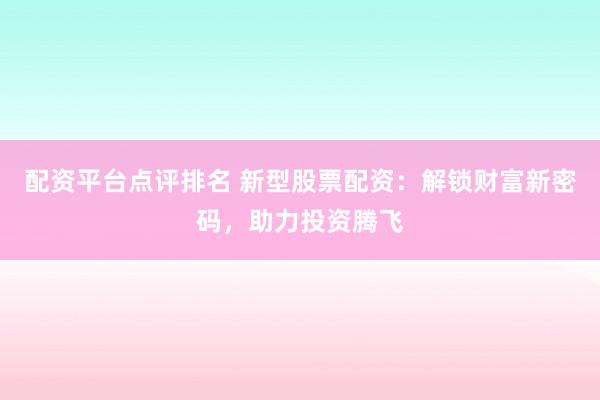 配资平台点评排名 新型股票配资：解锁财富新密码，助力投资腾飞