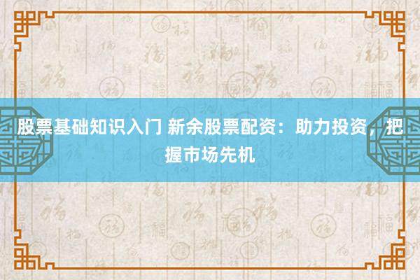 股票基础知识入门 新余股票配资：助力投资，把握市场先机