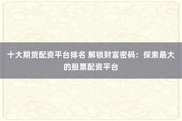 十大期货配资平台排名 解锁财富密码：探索最大的股票配资平台