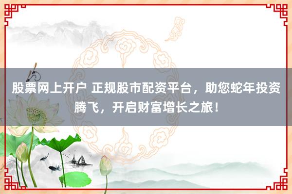 股票网上开户 正规股市配资平台，助您蛇年投资腾飞，开启财富增长之旅！