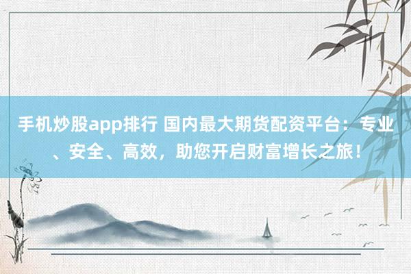 手机炒股app排行 国内最大期货配资平台：专业、安全、高效，助您开启财富增长之旅！