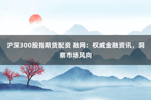 沪深300股指期货配资 融网：权威金融资讯，洞察市场风向
