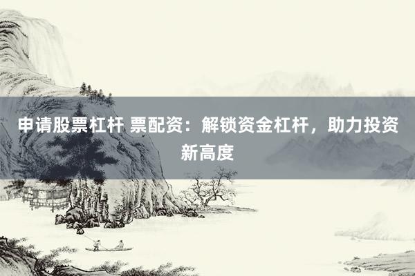 申请股票杠杆 票配资：解锁资金杠杆，助力投资新高度