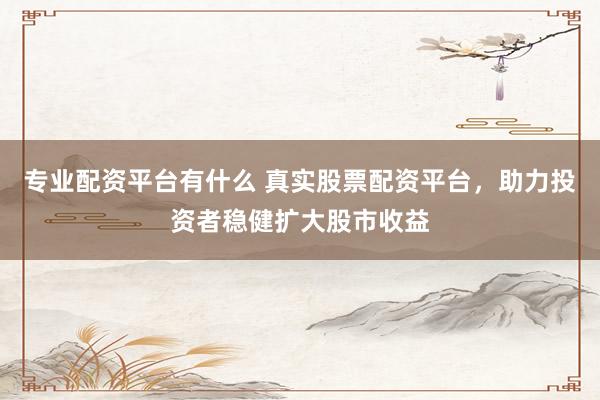 专业配资平台有什么 真实股票配资平台，助力投资者稳健扩大股市收益