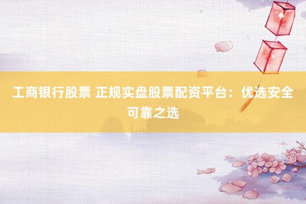 工商银行股票 正规实盘股票配资平台：优选安全可靠之选