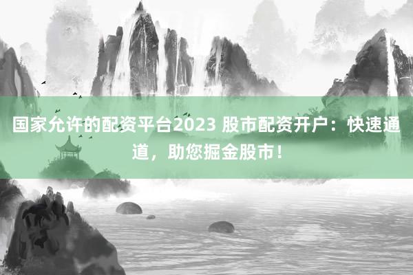 国家允许的配资平台2023 股市配资开户：快速通道，助您掘金股市！