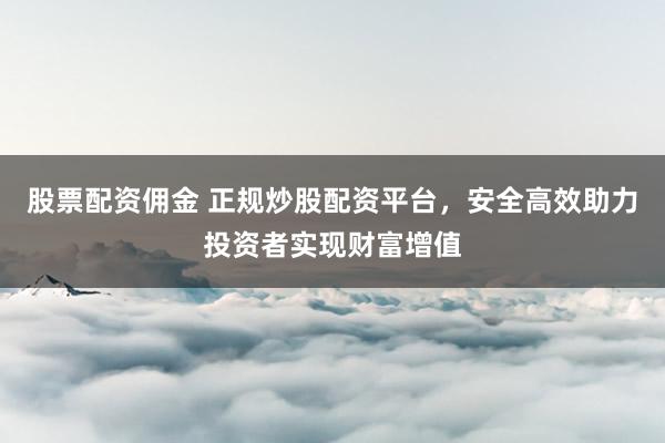 股票配资佣金 正规炒股配资平台，安全高效助力投资者实现财富增值