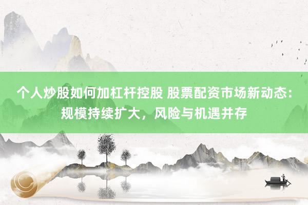 个人炒股如何加杠杆控股 股票配资市场新动态：规模持续扩大，风险与机遇并存