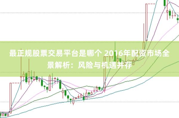 最正规股票交易平台是哪个 2016年配资市场全景解析：风险与机遇并存