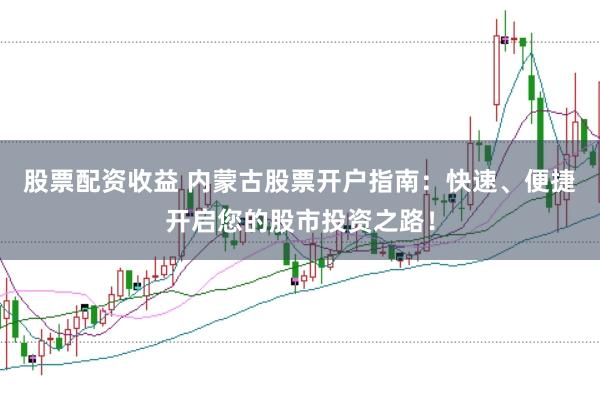 股票配资收益 内蒙古股票开户指南：快速、便捷开启您的股市投资之路！