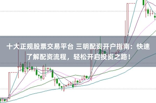 十大正规股票交易平台 三明配资开户指南：快速了解配资流程，轻松开启投资之路！