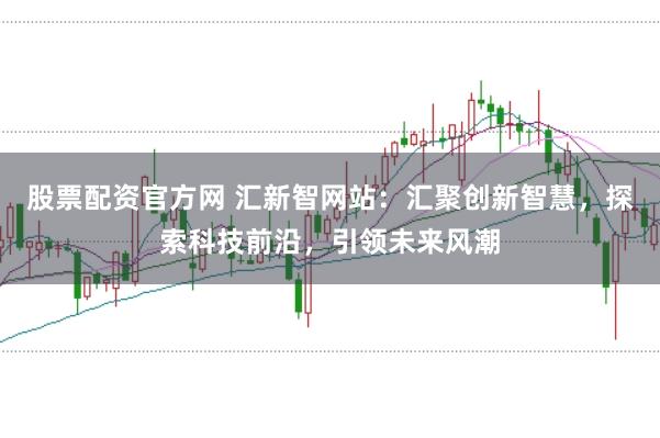 股票配资官方网 汇新智网站：汇聚创新智慧，探索科技前沿，引领未来风潮