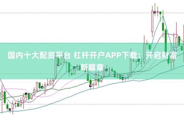 国内十大配资平台 杠杆开户APP下载：开启财富新篇章