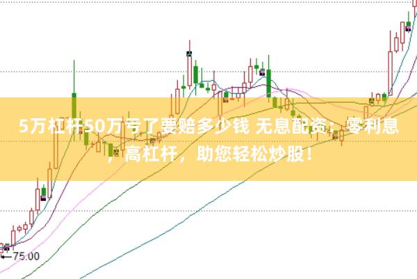 5万杠杆50万亏了要赔多少钱 无息配资：零利息，高杠杆，助您轻松炒股！
