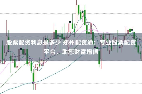 股票配资利息是多少 郑州配资通：专业股票配资平台，助您财富增值