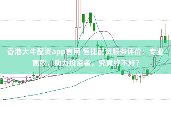 香港大牛配资app官网 恒捷配资服务评价：专业高效，助力投资者，究竟好不好？