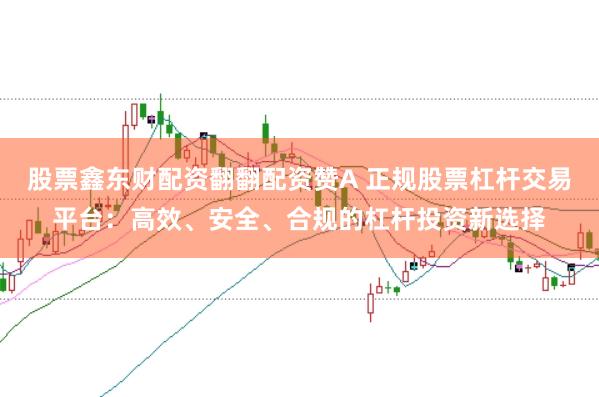 股票鑫东财配资翻翻配资赞A 正规股票杠杆交易平台：高效、安全、合规的杠杆投资新选择