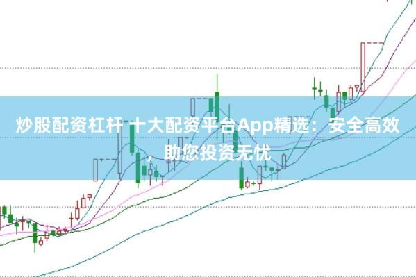 炒股配资杠杆 十大配资平台App精选：安全高效，助您投资无忧