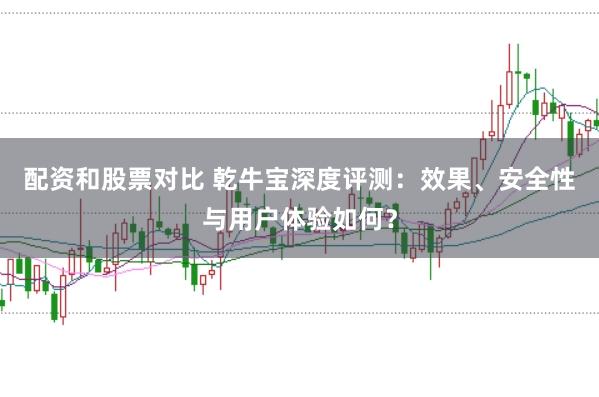 配资和股票对比 乾牛宝深度评测：效果、安全性与用户体验如何？
