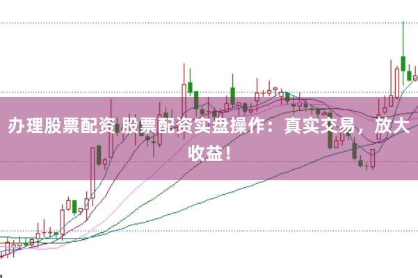 办理股票配资 股票配资实盘操作：真实交易，放大收益！