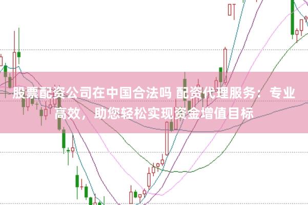 股票配资公司在中国合法吗 配资代理服务：专业高效，助您轻松实现资金增值目标