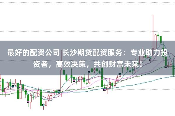 最好的配资公司 长沙期货配资服务:专业助力投资者,高效决策,共创财富未来!