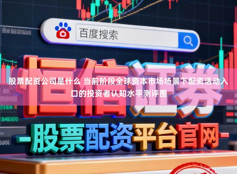股票配资公司是什么 当前阶段全球资本市场场景下配资活动入口的投资者认知水平测评围