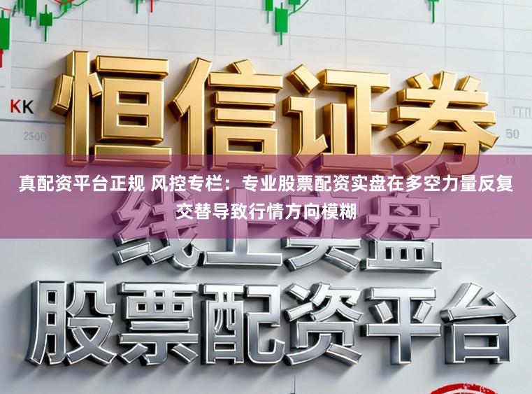 真配资平台正规 风控专栏:专业股票配资实盘在多空力量反复交替导致行情方向模糊